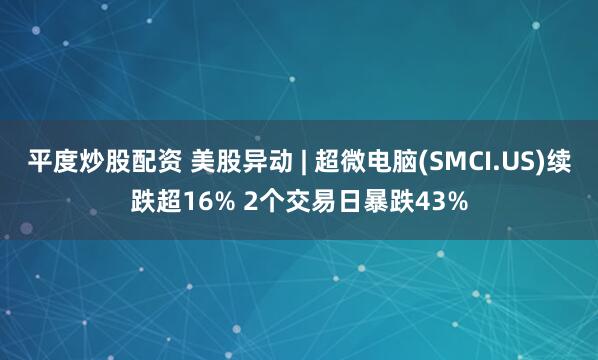 平度炒股配资 美股异动 | 超微电脑(SMCI.US)续跌超16% 2个交易日暴跌43%