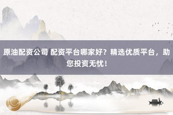 原油配资公司 配资平台哪家好？精选优质平台，助您投资无忧！