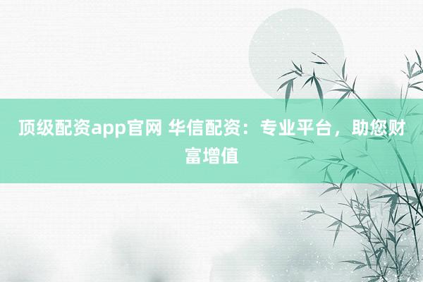 顶级配资app官网 华信配资：专业平台，助您财富增值