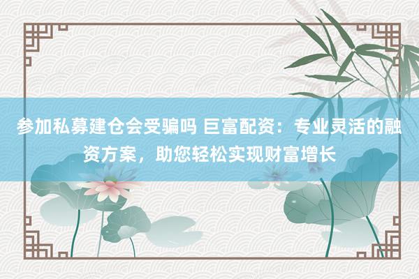 参加私募建仓会受骗吗 巨富配资:专业灵活的融资方案,助您轻松实现财富增长