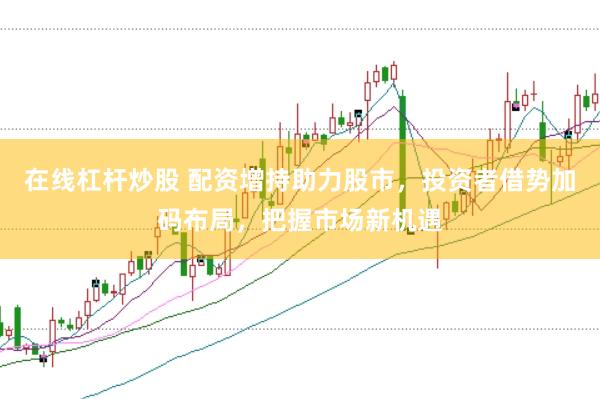 在线杠杆炒股 配资增持助力股市，投资者借势加码布局，把握市场新机遇