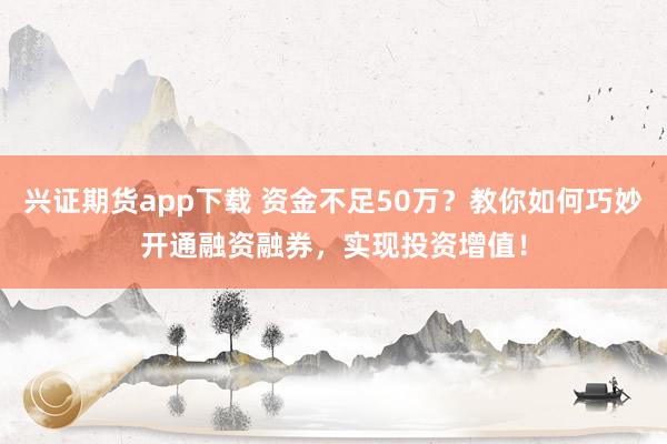 兴证期货app下载 资金不足50万？教你如何巧妙开通融资融券，实现投资增值！