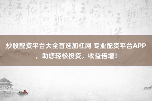 炒股配资平台大全首选加杠网 专业配资平台APP,助您轻松投资,收益倍增!
