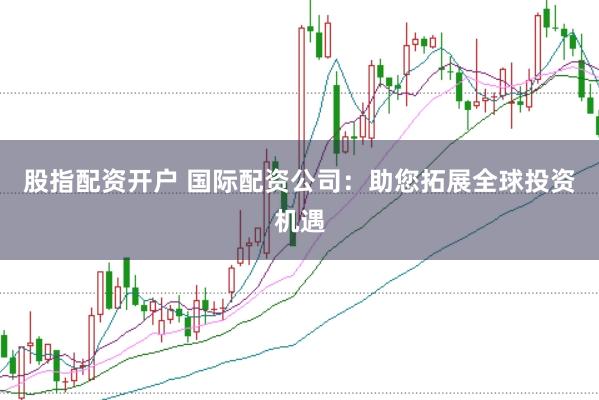 股指配资开户 国际配资公司:助您拓展全球投资机遇
