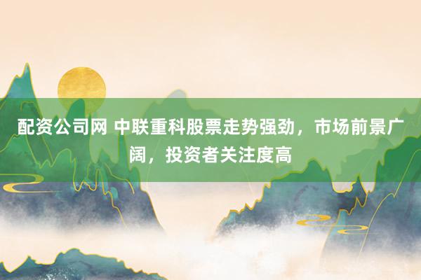 配资公司网 中联重科股票走势强劲，市场前景广阔，投资者关注度高