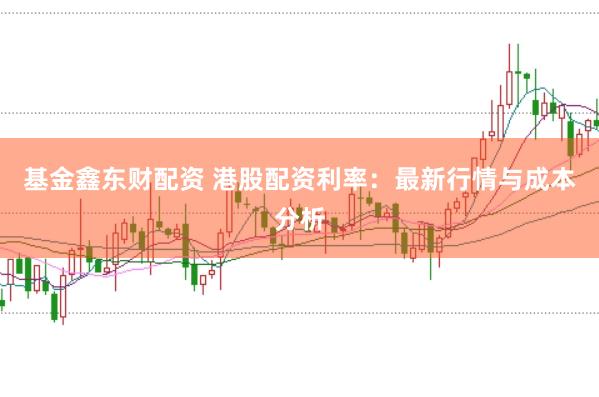 基金鑫东财配资 港股配资利率:最新行情与成本分析
