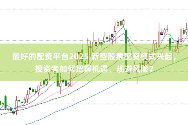 最好的配资平台2025 新型股票配资模式兴起，投资者如何把握机遇、规避风险？