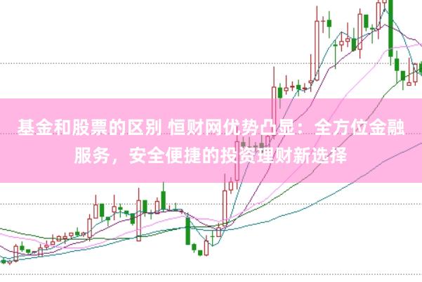 基金和股票的区别 恒财网优势凸显：全方位金融服务，安全便捷的投资理财新选择
