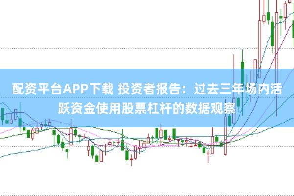 配资平台APP下载 投资者报告：过去三年场内活跃资金使用股票杠杆的数据观察