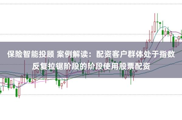 保险智能投顾 案例解读：配资客户群体处于指数反复拉锯阶段的阶段使用股票配资