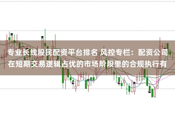专业长线股民配资平台排名 风控专栏：配资公司在短期交易逻辑占优的市场阶段里的合规执行有