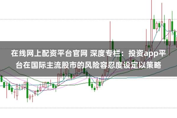 在线网上配资平台官网 深度专栏：投资app平台在国际主流股市的风险容忍度设定以策略
