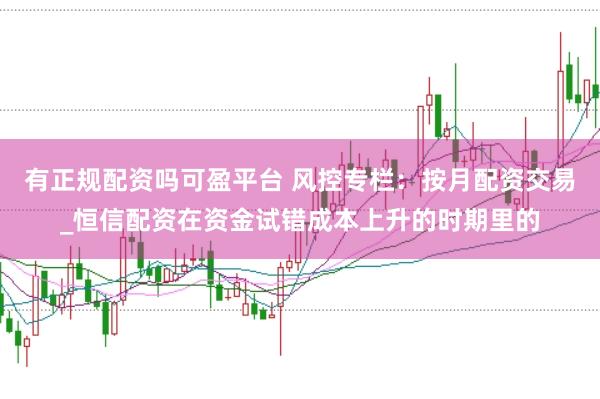 有正规配资吗可盈平台 风控专栏：按月配资交易_恒信配资在资金试错成本上升的时期里的