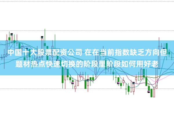 中国十大股票配资公司 在在当前指数缺乏方向但题材热点快速切换的阶段里阶段如何用好老