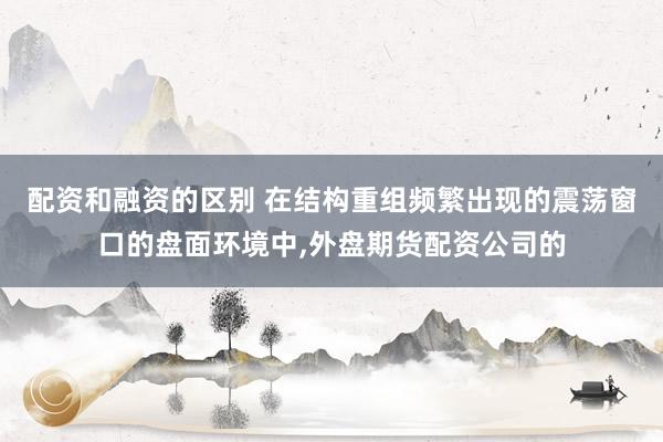 配资和融资的区别 在结构重组频繁出现的震荡窗口的盘面环境中，外盘期货配资公司的