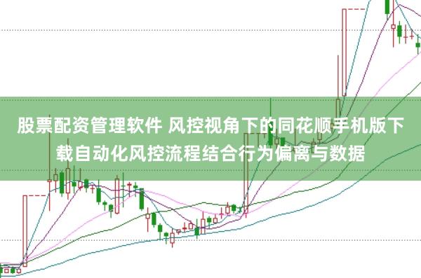 股票配资管理软件 风控视角下的同花顺手机版下载自动化风控流程结合行为偏离与数据
