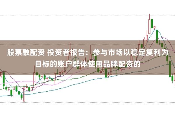 股票融配资 投资者报告：参与市场以稳定复利为目标的账户群体使用品牌配资的