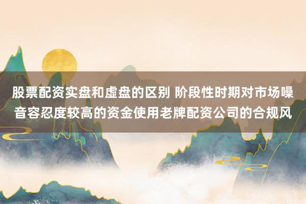 股票配资实盘和虚盘的区别 阶段性时期对市场噪音容忍度较高的资金使用老牌配资公司的合规风