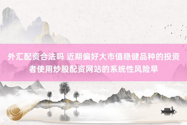 外汇配资合法吗 近期偏好大市值稳健品种的投资者使用炒股配资网站的系统性风险早