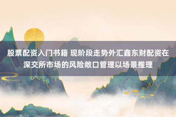 股票配资入门书籍 现阶段走势外汇鑫东财配资在深交所市场的风险敞口管理以场景推理