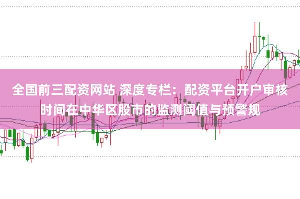 全国前三配资网站 深度专栏：配资平台开户审核时间在中华区股市的监测阈值与预警规