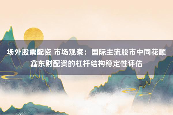场外股票配资 市场观察:国际主流股市中同花顺鑫东财配资的杠杆结构稳定性评估