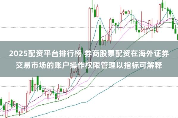 2025配资平台排行榜 券商股票配资在海外证券交易市场的账户操作权限管理以指标可解释