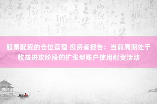 股票配资的仓位管理 投资者报告：当前周期处于收益进攻阶段的扩张型账户使用配资活动