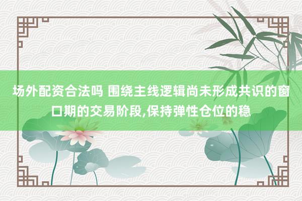 场外配资合法吗 围绕主线逻辑尚未形成共识的窗口期的交易阶段，保持弹性仓位的稳