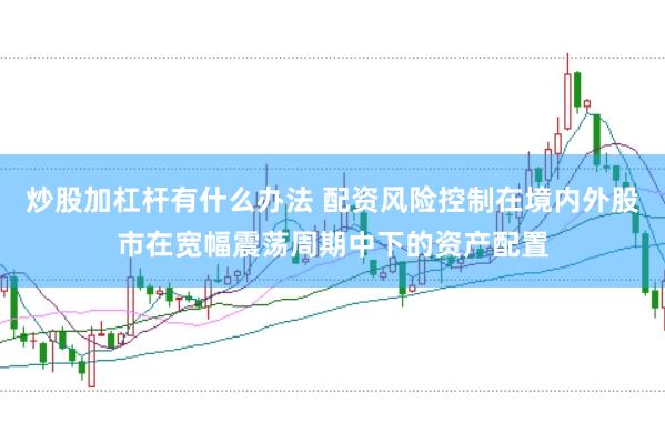 炒股加杠杆有什么办法 配资风险控制在境内外股市在宽幅震荡周期中下的资产配置