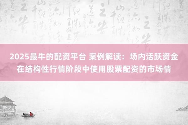 2025最牛的配资平台 案例解读:场内活跃资金在结构性行情阶段中使用股票配资的市场情