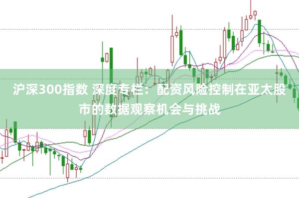 沪深300指数 深度专栏:配资风险控制在亚太股市的数据观察机会与挑战