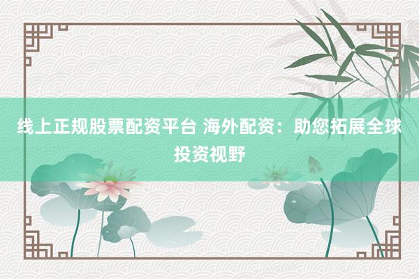 线上正规股票配资平台 海外配资：助您拓展全球投资视野