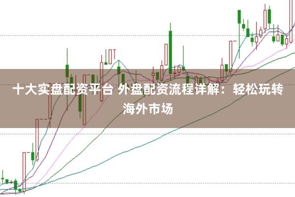 十大实盘配资平台 外盘配资流程详解：轻松玩转海外市场