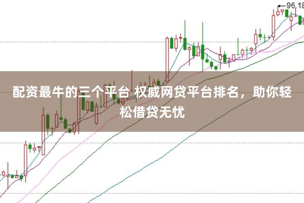 配资最牛的三个平台 权威网贷平台排名，助你轻松借贷无忧
