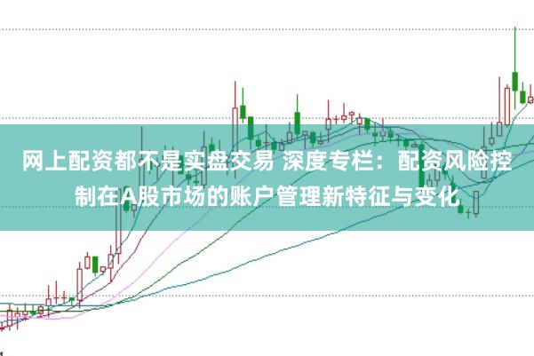 网上配资都不是实盘交易 深度专栏：配资风险控制在A股市场的账户管理新特征与变化