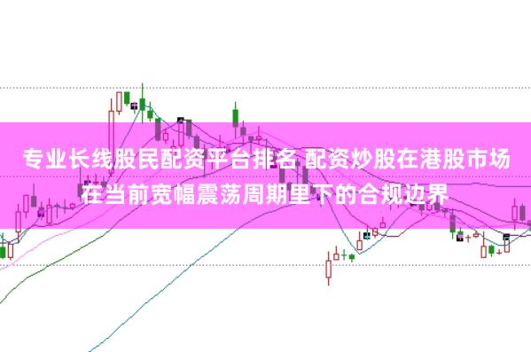 专业长线股民配资平台排名 配资炒股在港股市场在当前宽幅震荡周期里下的合规边界