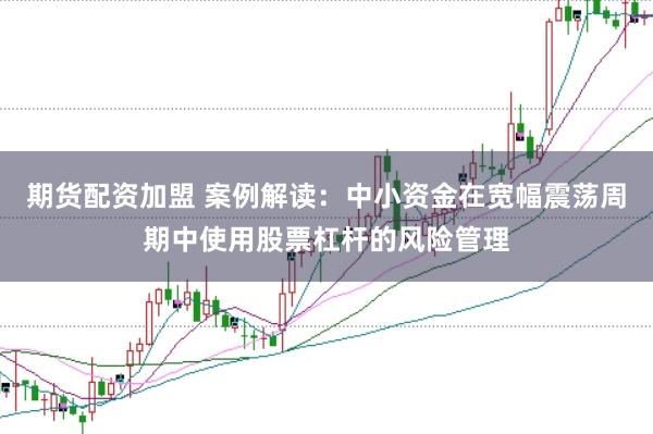 期货配资加盟 案例解读：中小资金在宽幅震荡周期中使用股票杠杆的风险管理