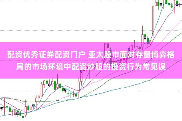 配资优秀证券配资门户 亚太股市面对存量博弈格局的市场环境中配资炒股的投资行为常见误