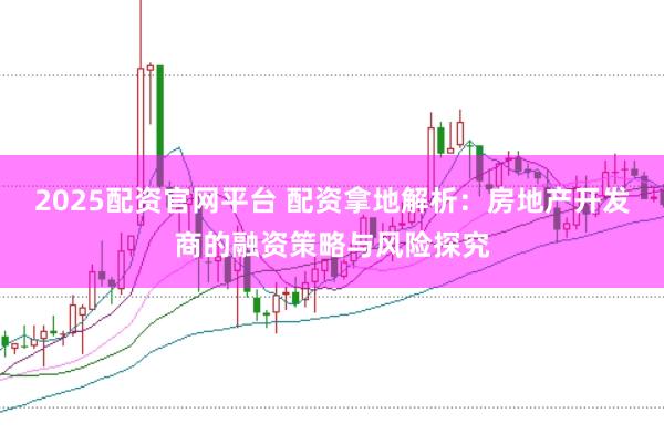 2025配资官网平台 配资拿地解析：房地产开发商的融资策略与风险探究