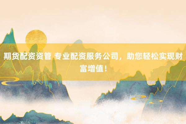 期货配资资管 专业配资服务公司，助您轻松实现财富增值！