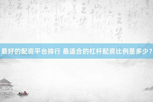 最好的配资平台排行 最适合的杠杆配资比例是多少？