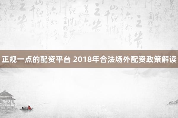 正规一点的配资平台 2018年合法场外配资政策解读