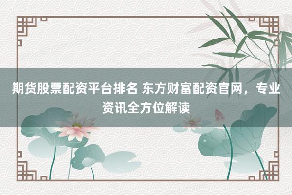 期货股票配资平台排名 东方财富配资官网，专业资讯全方位解读