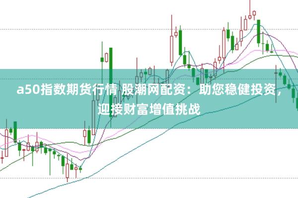 a50指数期货行情 股潮网配资：助您稳健投资，迎接财富增值挑战