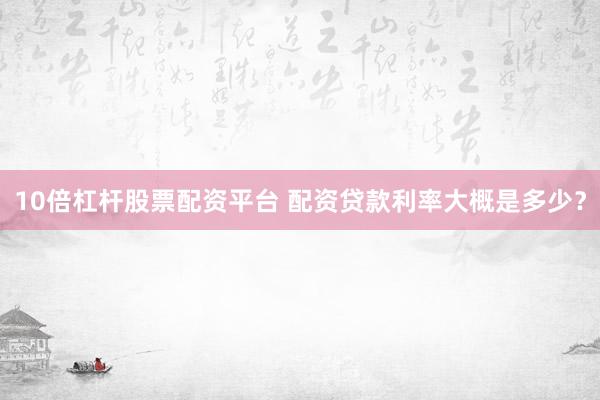 10倍杠杆股票配资平台 配资贷款利率大概是多少？