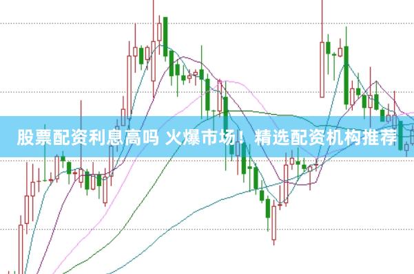 股票配资利息高吗 火爆市场！精选配资机构推荐