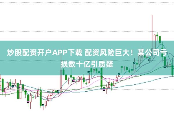 炒股配资开户APP下载 配资风险巨大！某公司亏损数十亿引质疑