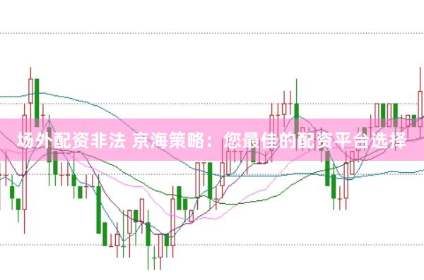 场外配资非法 京海策略：您最佳的配资平台选择