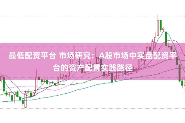 最低配资平台 市场研究：A股市场中实盘配资平台的资产配置实践路径